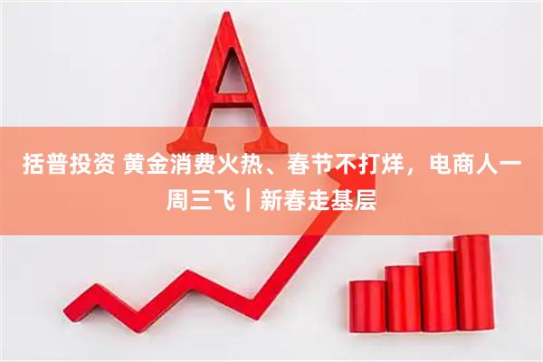 括普投资 黄金消费火热、春节不打烊，电商人一周三飞｜新春走基层