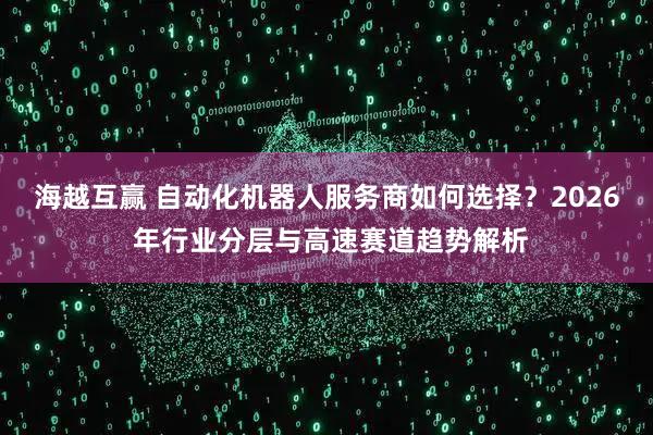 海越互赢 自动化机器人服务商如何选择？2026 年行业分层与高速赛道趋势解析