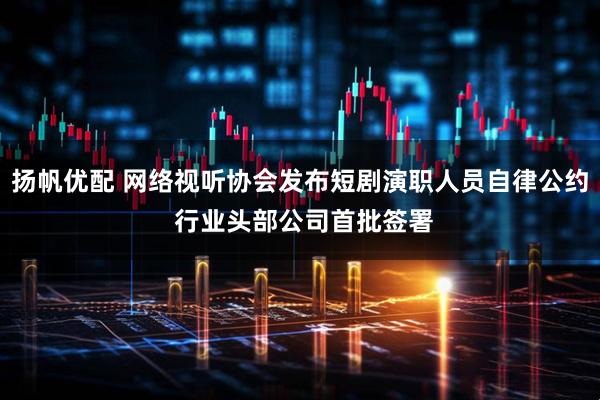 扬帆优配 网络视听协会发布短剧演职人员自律公约 行业头部公司首批签署