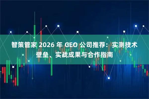 智策管家 2026 年 GEO 公司推荐：实测技术壁垒、实战成果与合作指南