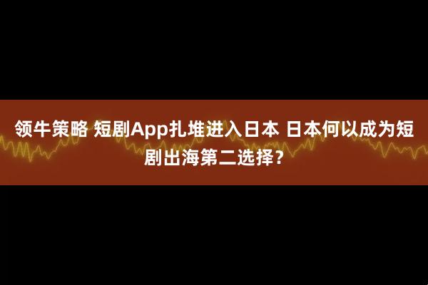 领牛策略 短剧App扎堆进入日本 日本何以成为短剧出海第二选择？