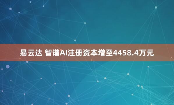 易云达 智谱AI注册资本增至4458.4万元
