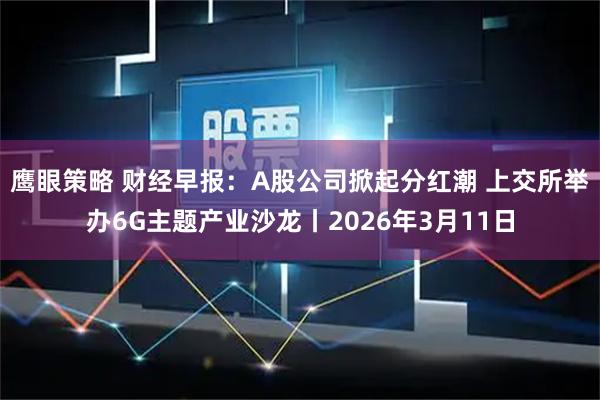 鹰眼策略 财经早报：A股公司掀起分红潮 上交所举办6G主题产业沙龙丨2026年3月11日