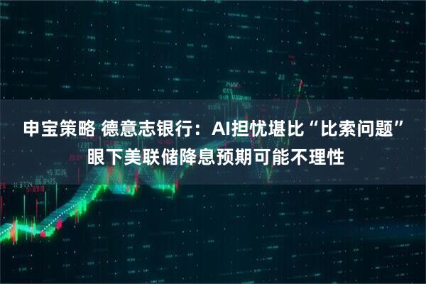 申宝策略 德意志银行：AI担忧堪比“比索问题” 眼下美联储降息预期可能不理性