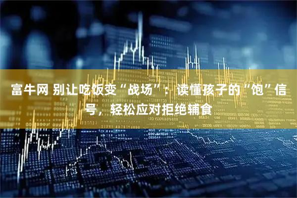 富牛网 别让吃饭变“战场”：读懂孩子的“饱”信号，轻松应对拒绝辅食