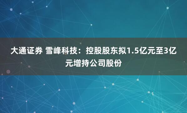 大通证券 雪峰科技：控股股东拟1.5亿元至3亿元增持公司股份