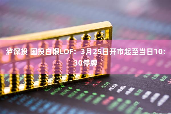 泸深投 国投白银LOF：3月25日开市起至当日10:30停牌