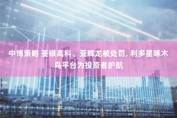 中博策略 荃银高科、亚辉龙被处罚, 利多星啄木鸟平台为投资者护航