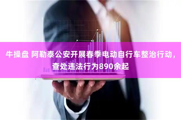牛操盘 阿勒泰公安开展春季电动自行车整治行动，查处违法行为890余起