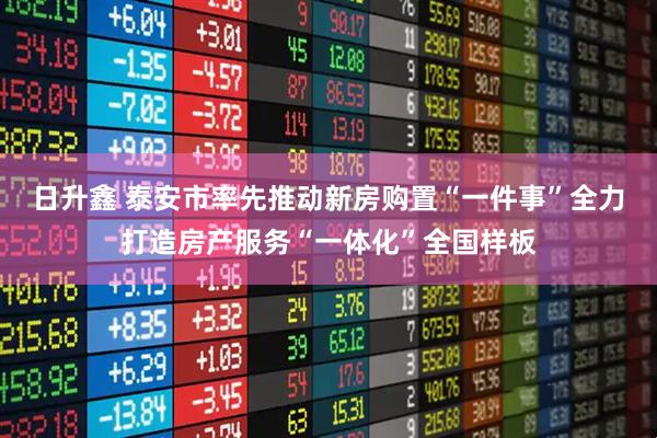 日升鑫 泰安市率先推动新房购置“一件事”全力打造房产服务“一体化”全国样板