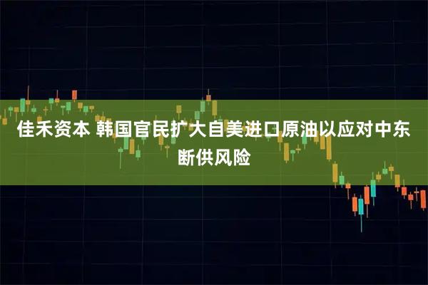 佳禾资本 韩国官民扩大自美进口原油以应对中东断供风险