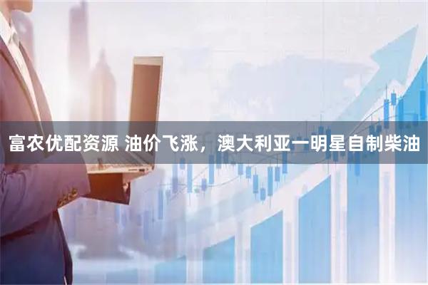 富农优配资源 油价飞涨，澳大利亚一明星自制柴油