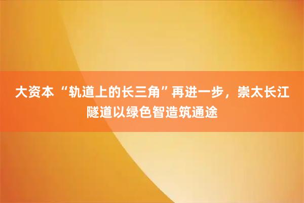大资本 “轨道上的长三角”再进一步，崇太长江隧道以绿色智造筑通途