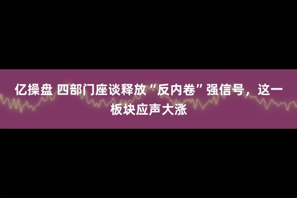 亿操盘 四部门座谈释放“反内卷”强信号，这一板块应声大涨