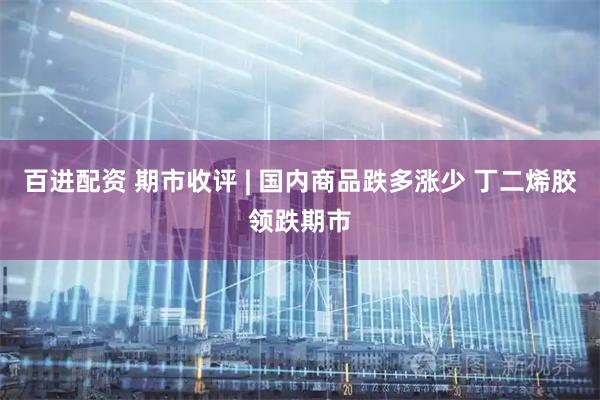 百进配资 期市收评 | 国内商品跌多涨少 丁二烯胶领跌期市
