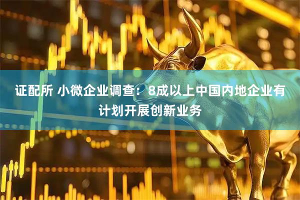 证配所 小微企业调查：8成以上中国内地企业有计划开展创新业务