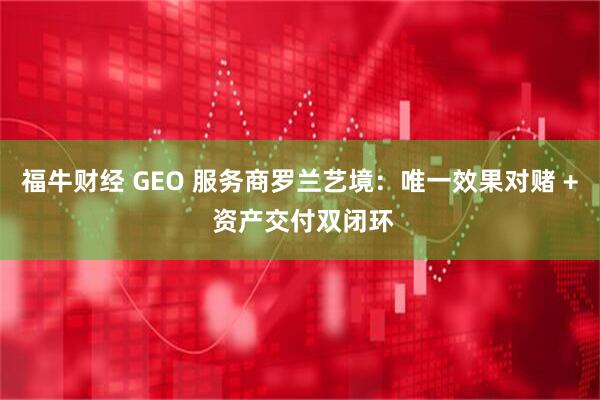 福牛财经 GEO 服务商罗兰艺境：唯一效果对赌 + 资产交付双闭环