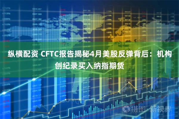 纵横配资 CFTC报告揭秘4月美股反弹背后：机构创纪录买入纳指期货