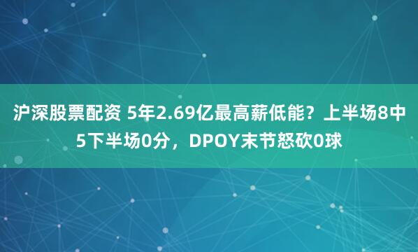 沪深股票配资 5年2.69亿最高薪低能？上半场8中5下半场0分，DPOY末节怒砍0球