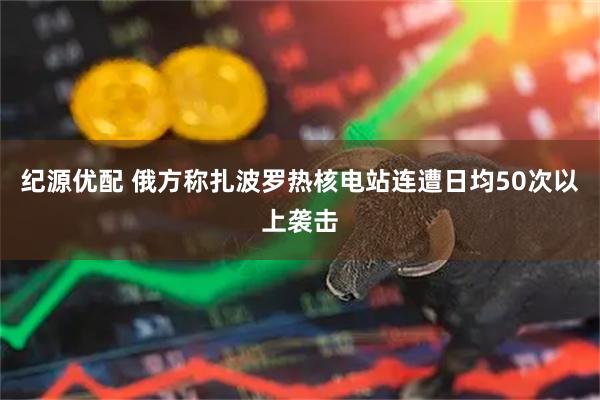 纪源优配 俄方称扎波罗热核电站连遭日均50次以上袭击