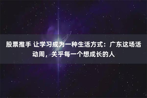 股票推手 让学习成为一种生活方式:广东这场活动周,关乎每一个想成长的人