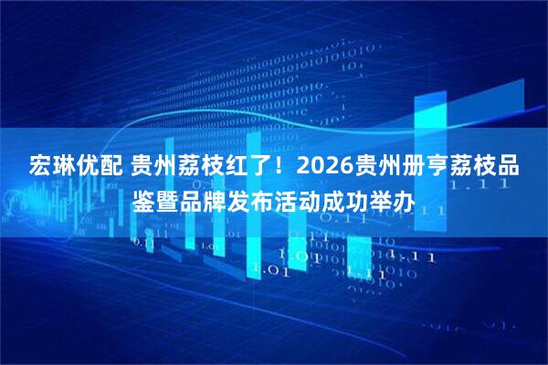 宏琳优配 贵州荔枝红了！2026贵州册亨荔枝品鉴暨品牌发布活动成功举办
