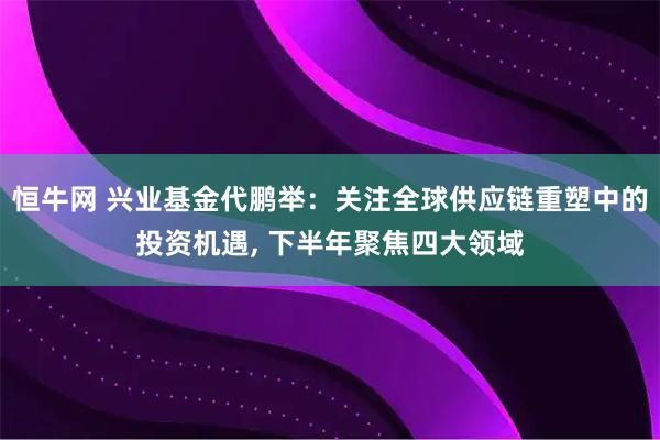 恒牛网 兴业基金代鹏举：关注全球供应链重塑中的投资机遇, 下半年聚焦四大领域
