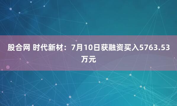 股合网 时代新材:7月10日获融资买入5763.53万元