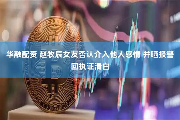 华融配资 赵牧辰女友否认介入他人感情 并晒报警回执证清白