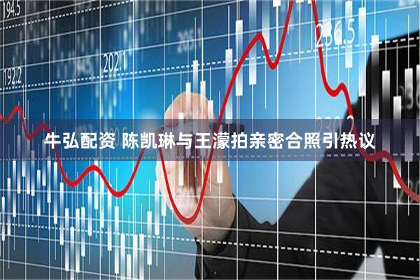 牛弘配资 陈凯琳与王濛拍亲密合照引热议