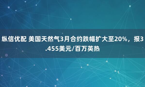 纵信优配 美国天然气3月合约跌幅扩大至20%，报3.455美元/百万英热
