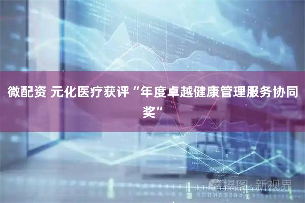 微配资 元化医疗获评“年度卓越健康管理服务协同奖”