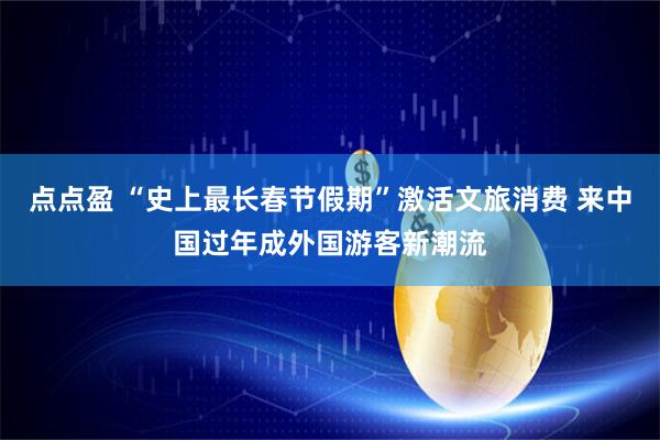 点点盈 “史上最长春节假期”激活文旅消费 来中国过年成外国游客新潮流