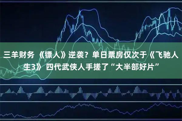 三羊财务 《镖人》逆袭？单日票房仅次于《飞驰人生3》 四代武侠人手搓了“大半部好片”