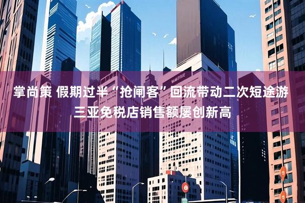 掌尚策 假期过半“抢闸客”回流带动二次短途游 三亚免税店销售额屡创新高