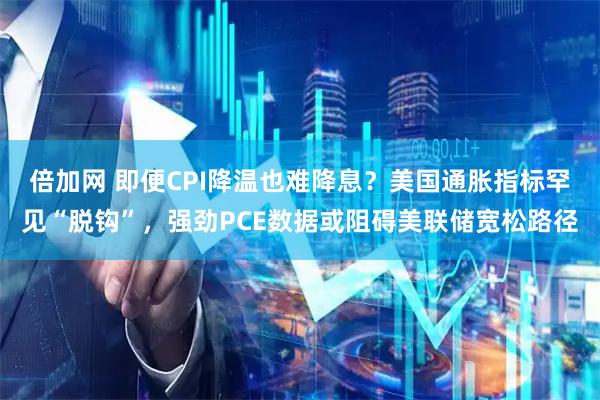 倍加网 即便CPI降温也难降息？美国通胀指标罕见“脱钩”，强劲PCE数据或阻碍美联储宽松路径