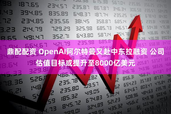 鼎配配资 OpenAI阿尔特曼又赴中东拉融资 公司估值目标或提升至8000亿美元