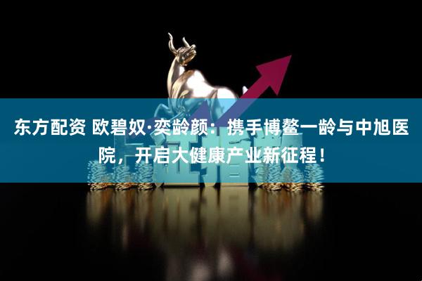 东方配资 欧碧奴·奕龄颜：携手博鳌一龄与中旭医院，开启大健康产业新征程！