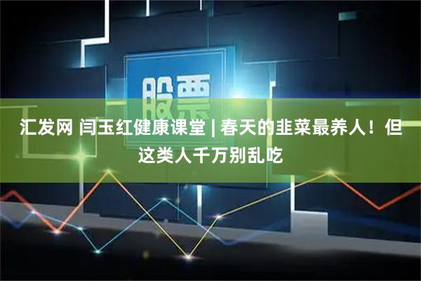 汇发网 闫玉红健康课堂 | 春天的韭菜最养人！但这类人千万别乱吃