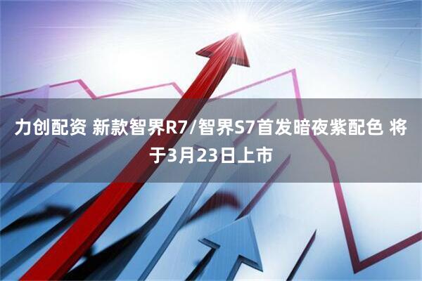 力创配资 新款智界R7/智界S7首发暗夜紫配色 将于3月23日上市