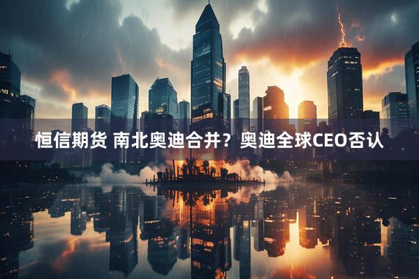 恒信期货 南北奥迪合并？奥迪全球CEO否认