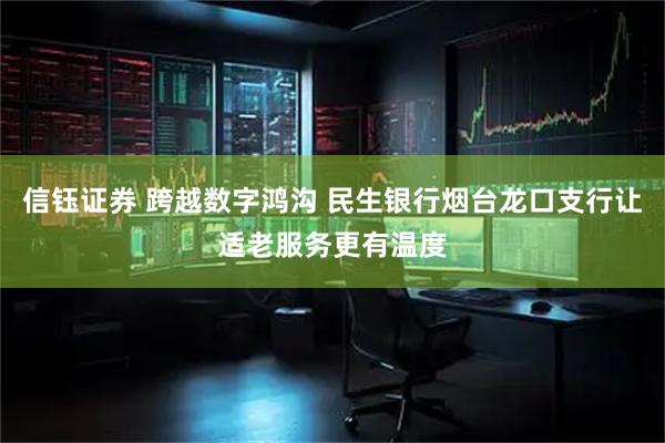 信钰证券 跨越数字鸿沟 民生银行烟台龙口支行让适老服务更有温度