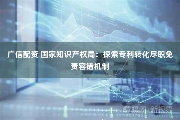广信配资 国家知识产权局：探索专利转化尽职免责容错机制