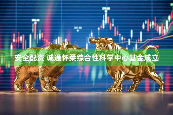 安全配资 诚通怀柔综合性科学中心基金成立