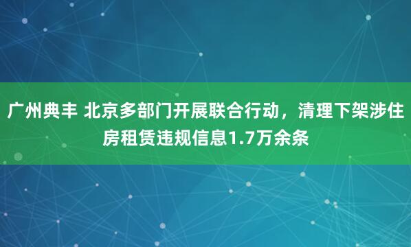 广州典丰 北京多部门开展联合行动，清理下架涉住房租赁违规信息1.7万余条