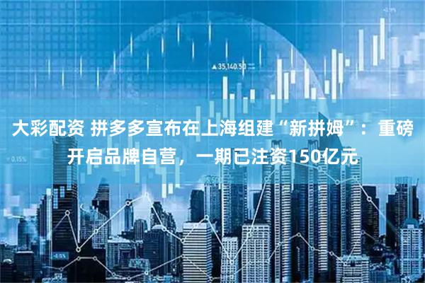 大彩配资 拼多多宣布在上海组建“新拼姆”：重磅开启品牌自营，一期已注资150亿元
