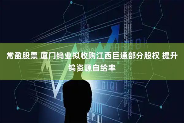 常盈股票 厦门钨业拟收购江西巨通部分股权 提升钨资源自给率