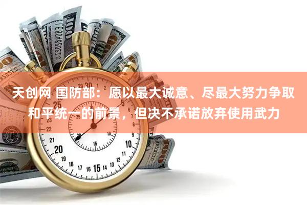 天创网 国防部：愿以最大诚意、尽最大努力争取和平统一的前景，但决不承诺放弃使用武力