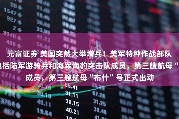 元富证券 美国突然大举增兵！美军特种作战部队人员抵达中东，包括陆军游骑兵和海军海豹突击队成员，第三艘航母“布什”号正式出动