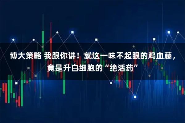 博大策略 我跟你讲！就这一味不起眼的鸡血藤，竟是升白细胞的“绝活药”